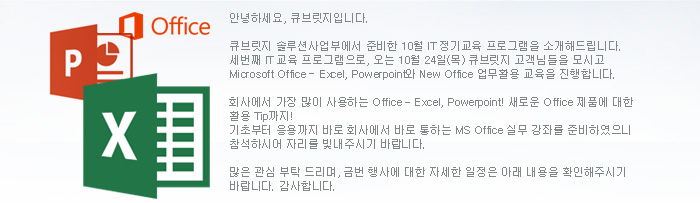 안녕하세요, 큐브릿지입니다.큐브릿지 솔루션사업부에서 준비한 10월 IT 정기교육 프로그램을 소개해드립니다. 세번째 IT 교육 프로그램으로, 오는 10월 24일(목) 큐브릿지 고객님들을 모시고 Microsoft Office - Excel, Powerpoint와 New Office 업무활용 교육을 진행합니다. 회사에서 가장 많이 사용하는 Office Excel, Powerpoint! 새로운 Office 제품에 대한 활용 Tip까지!기초부터 응용까지 바로 회사에서 바로 통하는 MS Office 실무 강좌를 준비하였으니 참석하시어 자리를 빛내주시기 바랍니다. 많은 관심 부탁 드리며, 금번 행사에 대한 자세한 일정은 아래 내용을 확인해주시기 바랍니다. 감사합니다.