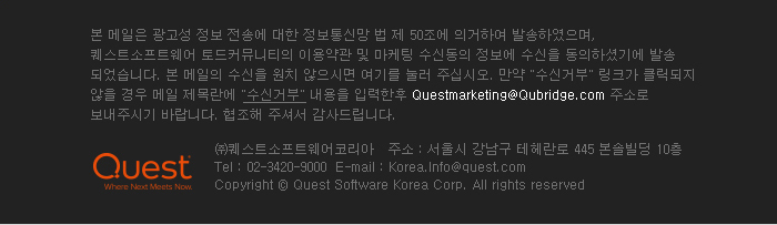 본 메일은 광고성 정보 전송에 대한 정보통신망 법 제 50조에 의거하여 발송하였으며, 퀘스트소프트웨어 토드커뮤니티의 이용약관 및 마케팅 수신동의 정보에 수신을 동의하셨기에 발송 되었습니다. 본 메일의 수신을 원치 않으시면 여기를 눌러 주십시오. 만약 수신거부 링크가 클릭 되지 않을 경우 메일 제목란에 수신거부 내용을 입력한후 Questmarketing@Qubridge.com 주소로 보내주시기 바랍니다. 협조해 주셔서 감사드립니다.